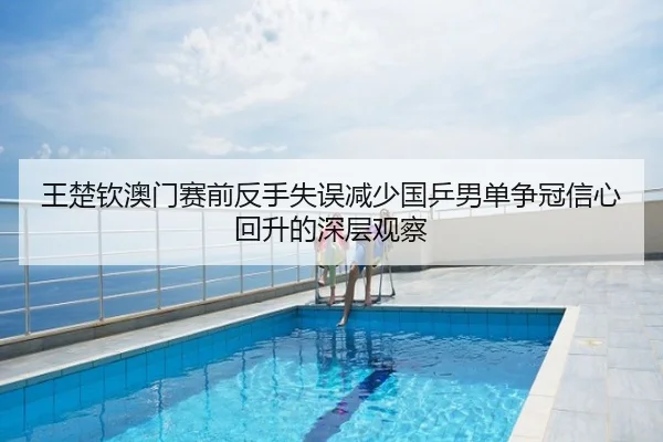 王楚钦澳门赛前反手失误减少国乒男单争冠信心回升的深层观察