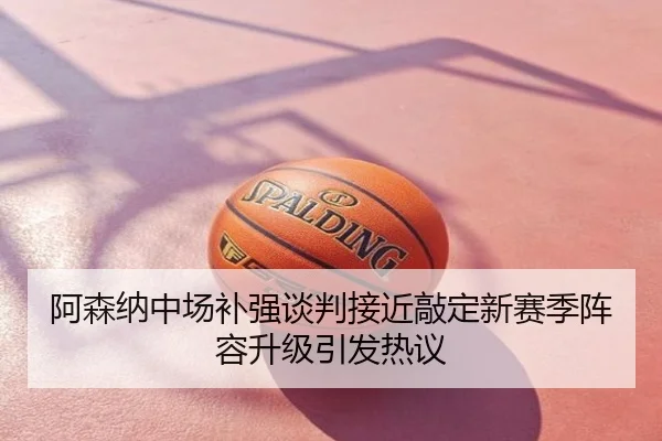 阿森纳中场补强谈判接近敲定新赛季阵容升级引发热议