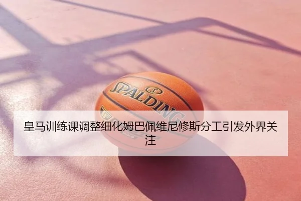 皇马训练课调整细化姆巴佩维尼修斯分工引发外界关注