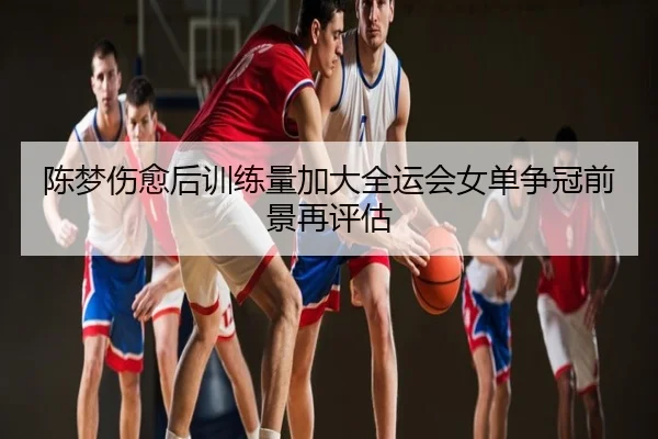 陈梦伤愈后训练量加大全运会女单争冠前景再评估
