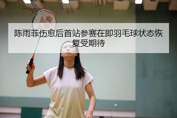 陈雨菲伤愈后首站参赛在即羽毛球状态恢复受期待