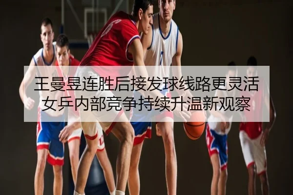 王曼昱连胜后接发球线路更灵活 女乒内部竞争持续升温新观察