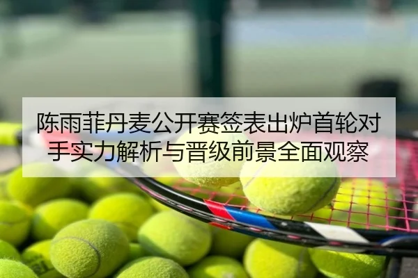 陈雨菲丹麦公开赛签表出炉首轮对手实力解析与晋级前景全面观察